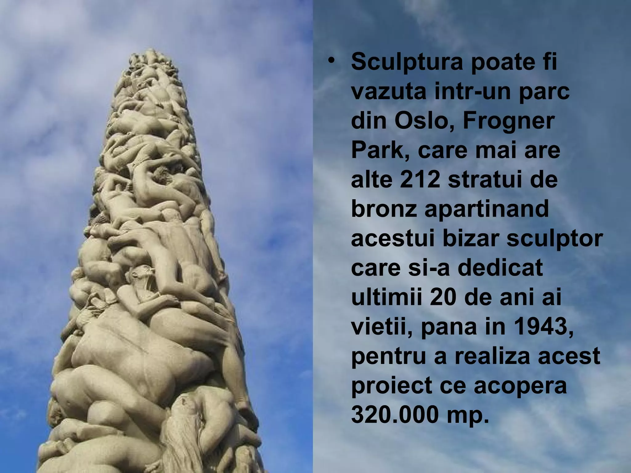 • Sculptura poate fi
  vazuta intr-un parc
  din Oslo, Frogner
  Park, care mai are
  alte 212 stratui de
  bronz apartinand
  acestui bizar sculptor
  care si-a dedicat
  ultimii 20 de ani ai
  vietii, pana in 1943,
  pentru a realiza acest
  proiect ce acopera
  320.000 mp.
 