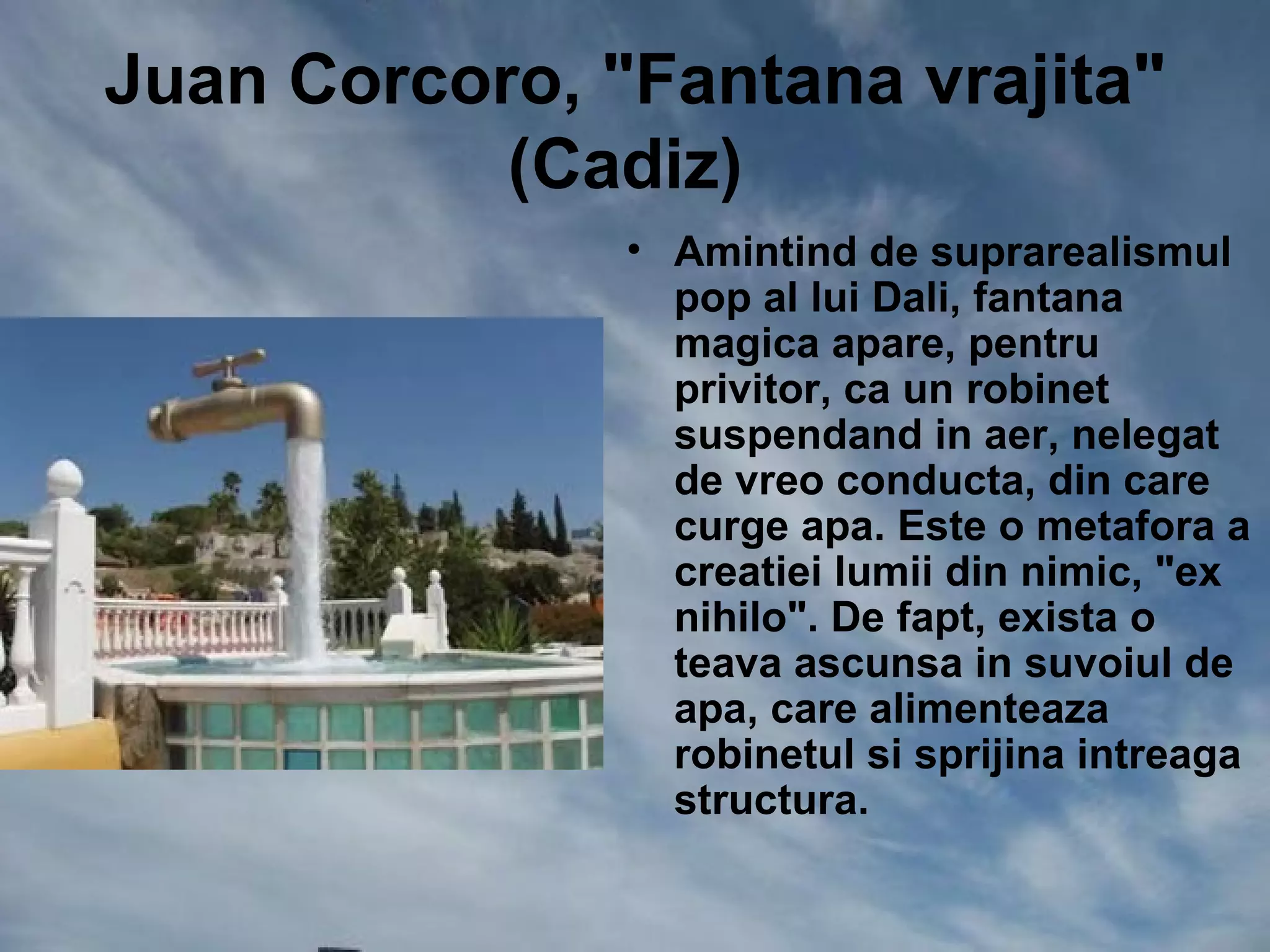 Juan Corcoro, "Fantana vrajita"
           (Cadiz)
               • Amintind de suprarealismul
                 pop al lui Dali, fantana
                 magica apare, pentru
                 privitor, ca un robinet
                 suspendand in aer, nelegat
                 de vreo conducta, din care
                 curge apa. Este o metafora a
                 creatiei lumii din nimic, "ex
                 nihilo". De fapt, exista o
                 teava ascunsa in suvoiul de
                 apa, care alimenteaza
                 robinetul si sprijina intreaga
                 structura.
 