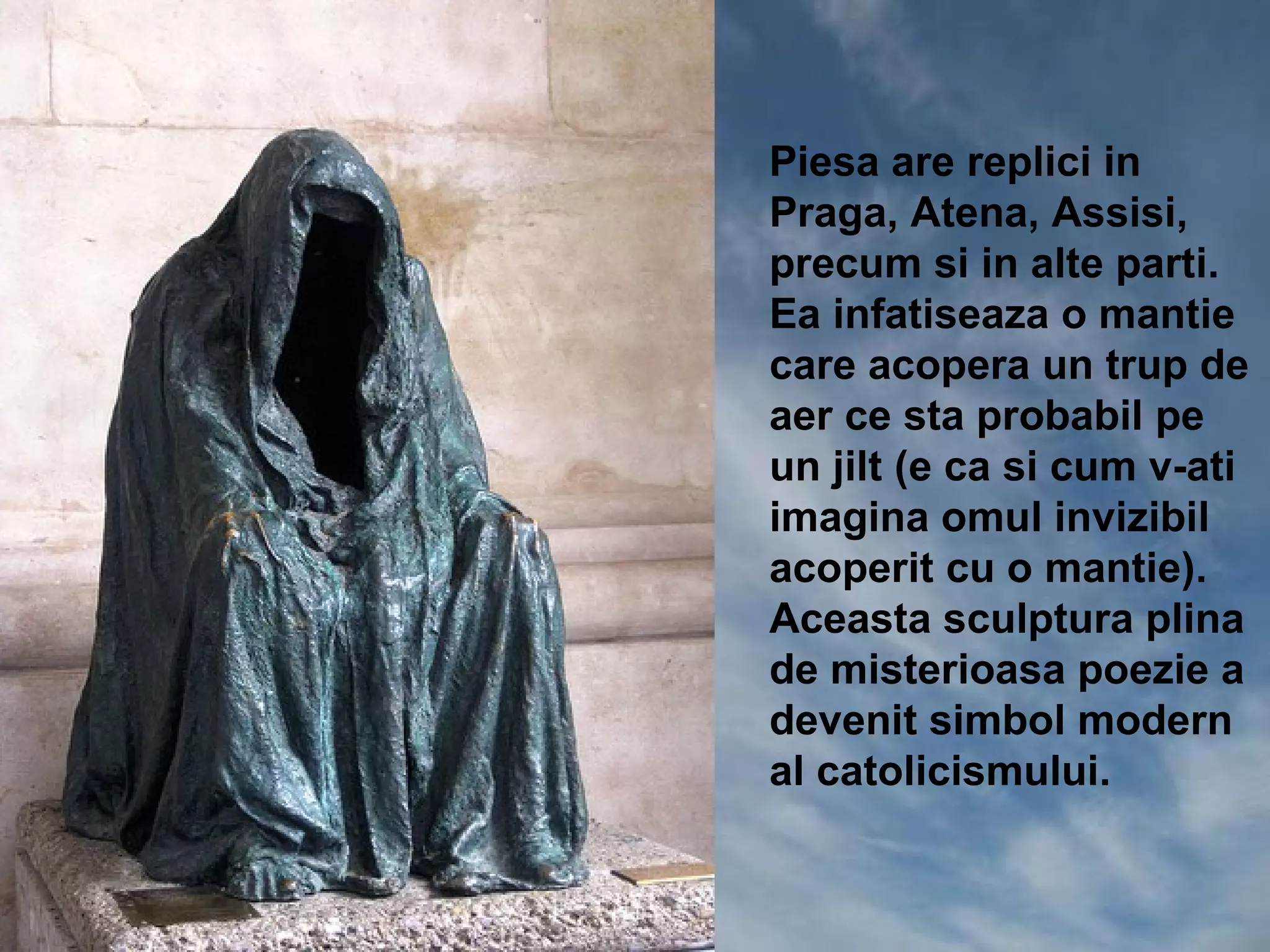 Piesa are replici in
Praga, Atena, Assisi,
precum si in alte parti.
Ea infatiseaza o mantie
care acopera un trup de
aer ce sta probabil pe
un jilt (e ca si cum v-ati
imagina omul invizibil
acoperit cu o mantie).
Aceasta sculptura plina
de misterioasa poezie a
devenit simbol modern
al catolicismului.
 