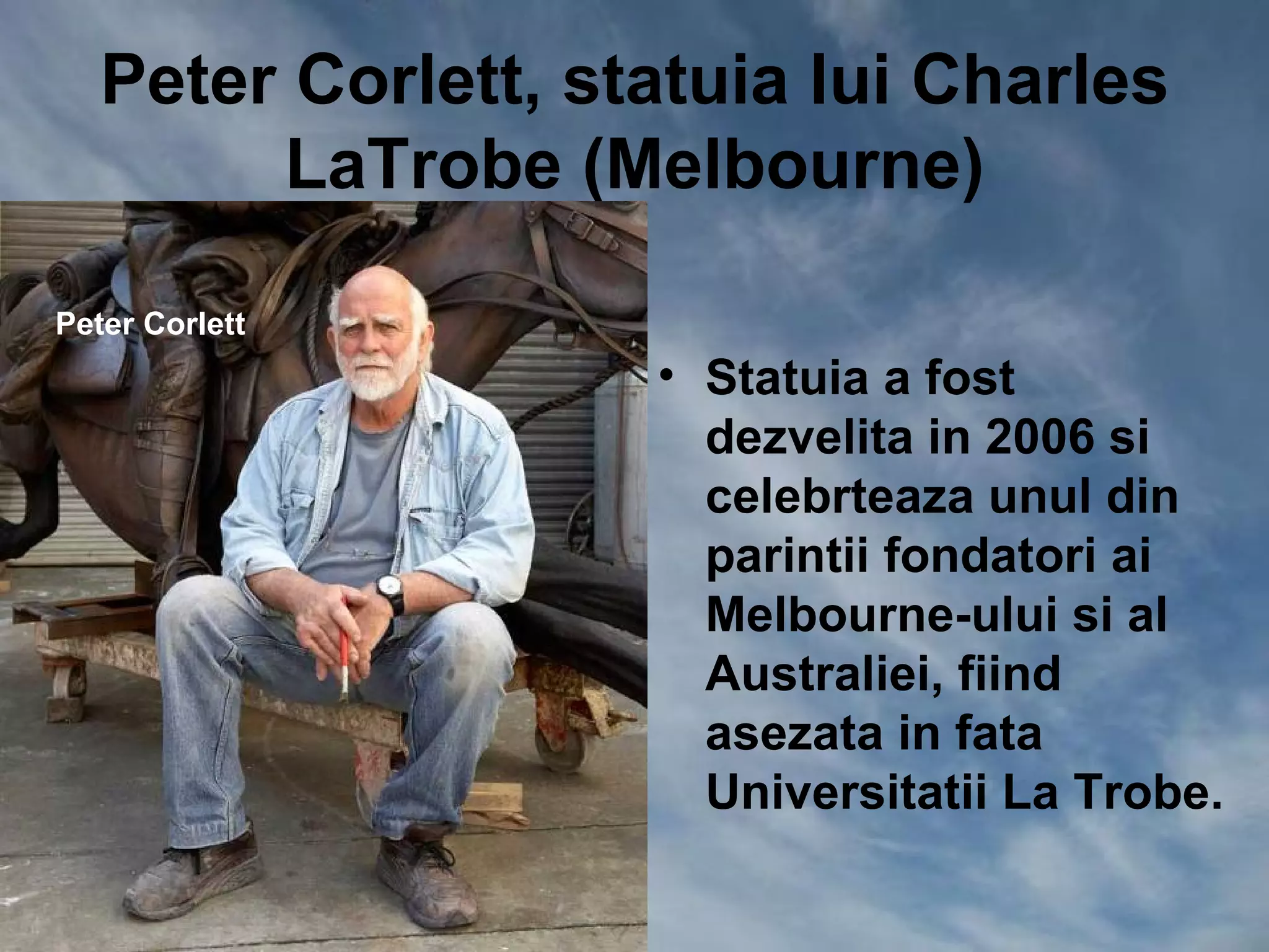 Peter Corlett, statuia lui Charles
        LaTrobe (Melbourne)

Peter Corlett
                    • Statuia a fost
                      dezvelita in 2006 si
                      celebrteaza unul din
                      parintii fondatori ai
                      Melbourne-ului si al
                      Australiei, fiind
                      asezata in fata
                      Universitatii La Trobe.
 