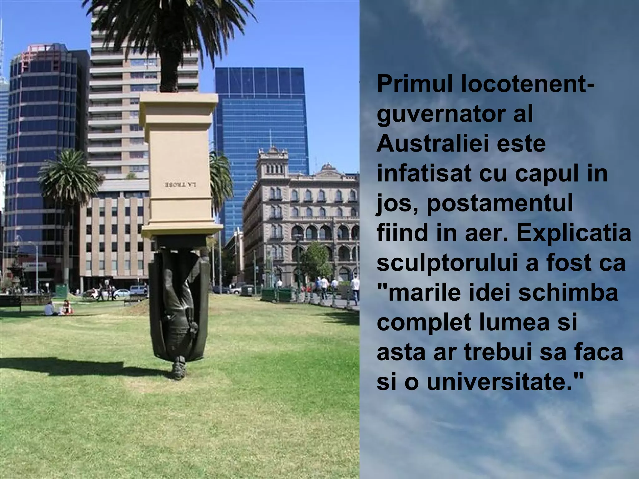 • Primul locotenent-
  guvernator al
  Australiei este
  infatisat cu capul in
  jos, postamentul
  fiind in aer. Explicatia
  sculptorului a fost ca
  "marile idei schimba
  complet lumea si
  asta ar trebui sa faca
  si o universitate."
 