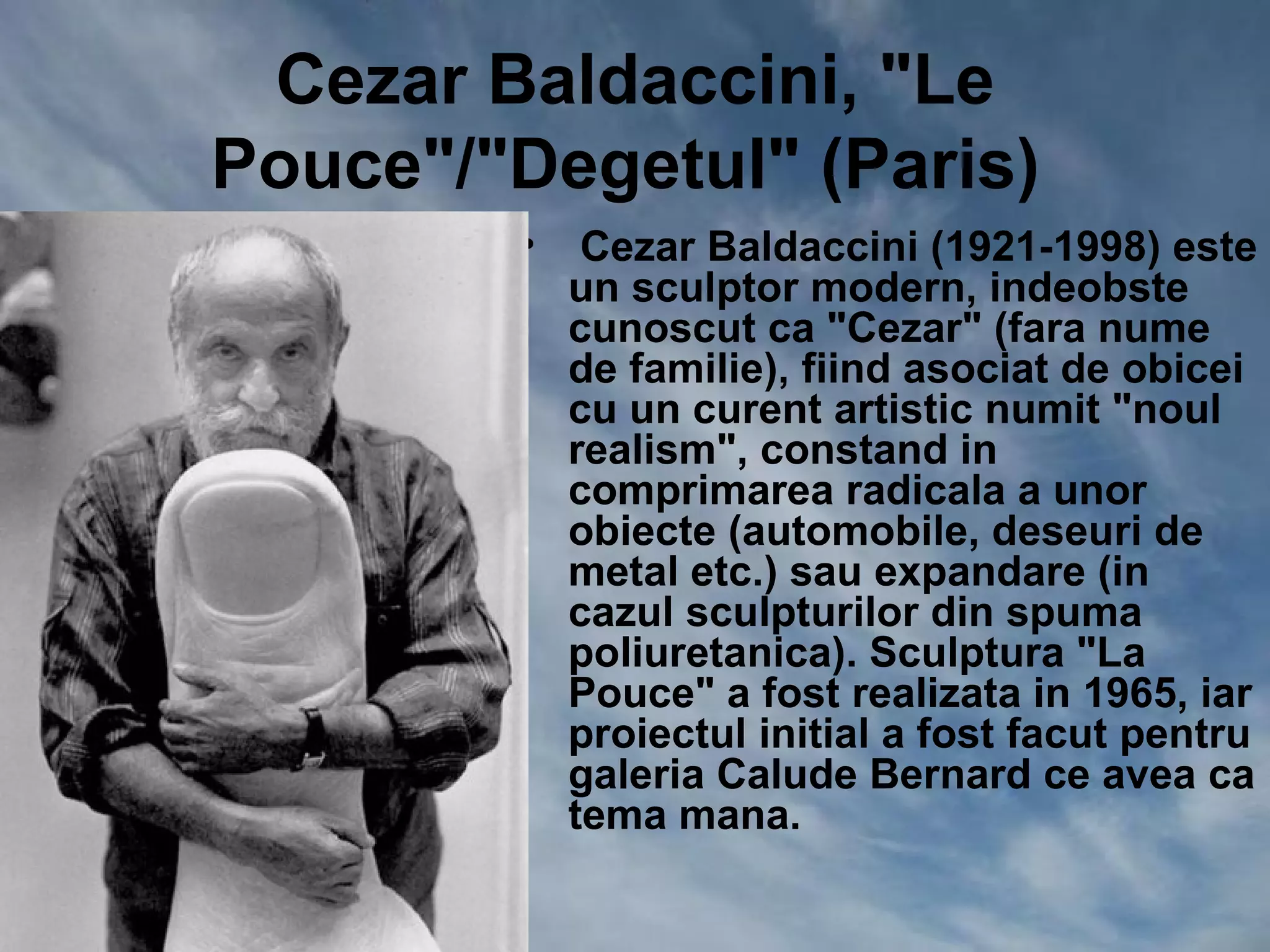 Cezar Baldaccini, "Le
Pouce"/"Degetul" (Paris)
        •    Cezar Baldaccini (1921-1998) este
            un sculptor modern, indeobste
            cunoscut ca "Cezar" (fara nume
            de familie), fiind asociat de obicei
            cu un curent artistic numit "noul
            realism", constand in
            comprimarea radicala a unor
            obiecte (automobile, deseuri de
            metal etc.) sau expandare (in
            cazul sculpturilor din spuma
            poliuretanica). Sculptura "La
            Pouce" a fost realizata in 1965, iar
            proiectul initial a fost facut pentru
            galeria Calude Bernard ce avea ca
            tema mana.
 
