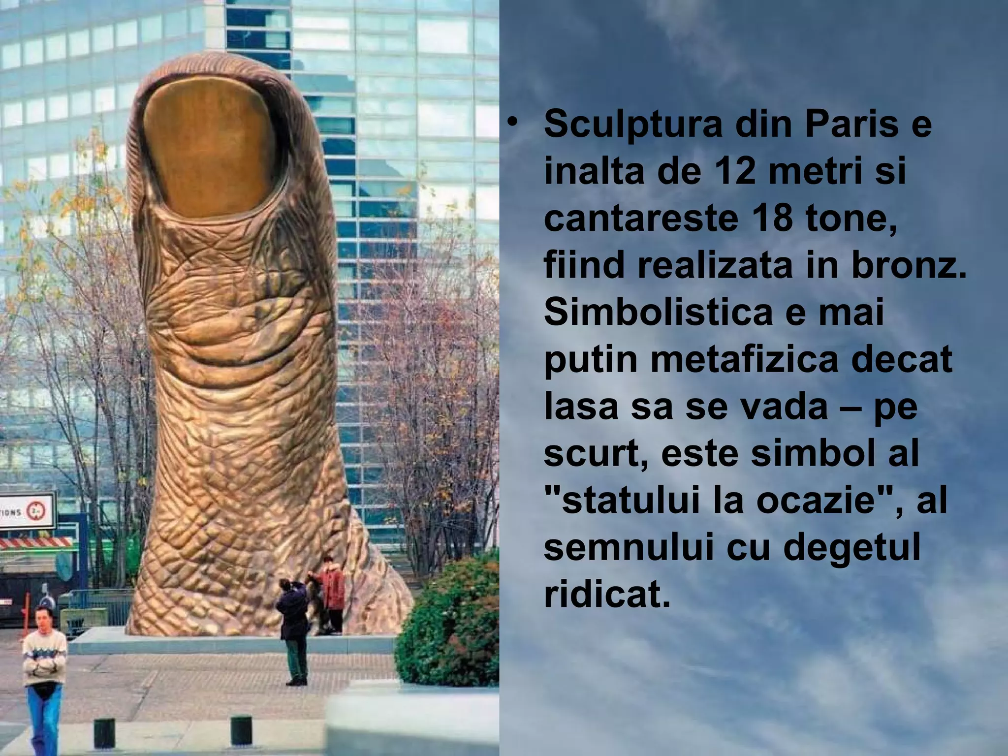 • Sculptura din Paris e
  inalta de 12 metri si
  cantareste 18 tone,
  fiind realizata in bronz.
  Simbolistica e mai
  putin metafizica decat
  lasa sa se vada – pe
  scurt, este simbol al
  "statului la ocazie", al
  semnului cu degetul
  ridicat.
 