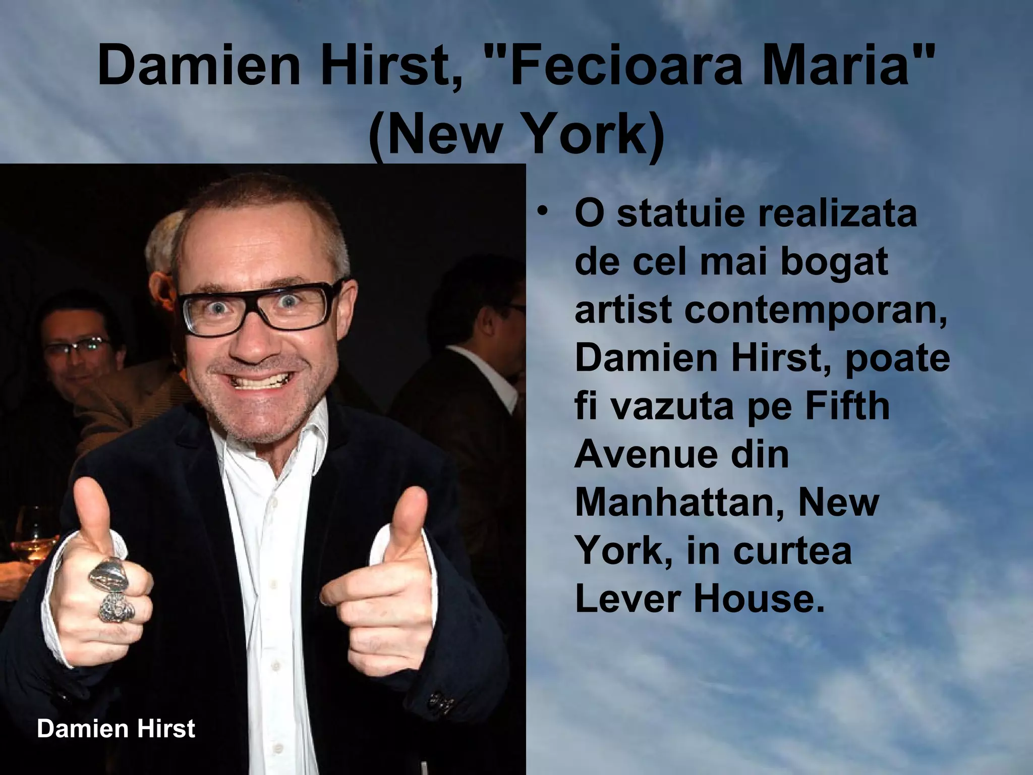 Damien Hirst, "Fecioara Maria"
            (New York)
                   • O statuie realizata
                     de cel mai bogat
                     artist contemporan,
                     Damien Hirst, poate
                     fi vazuta pe Fifth
                     Avenue din
                     Manhattan, New
                     York, in curtea
                     Lever House.


Damien Hirst
 