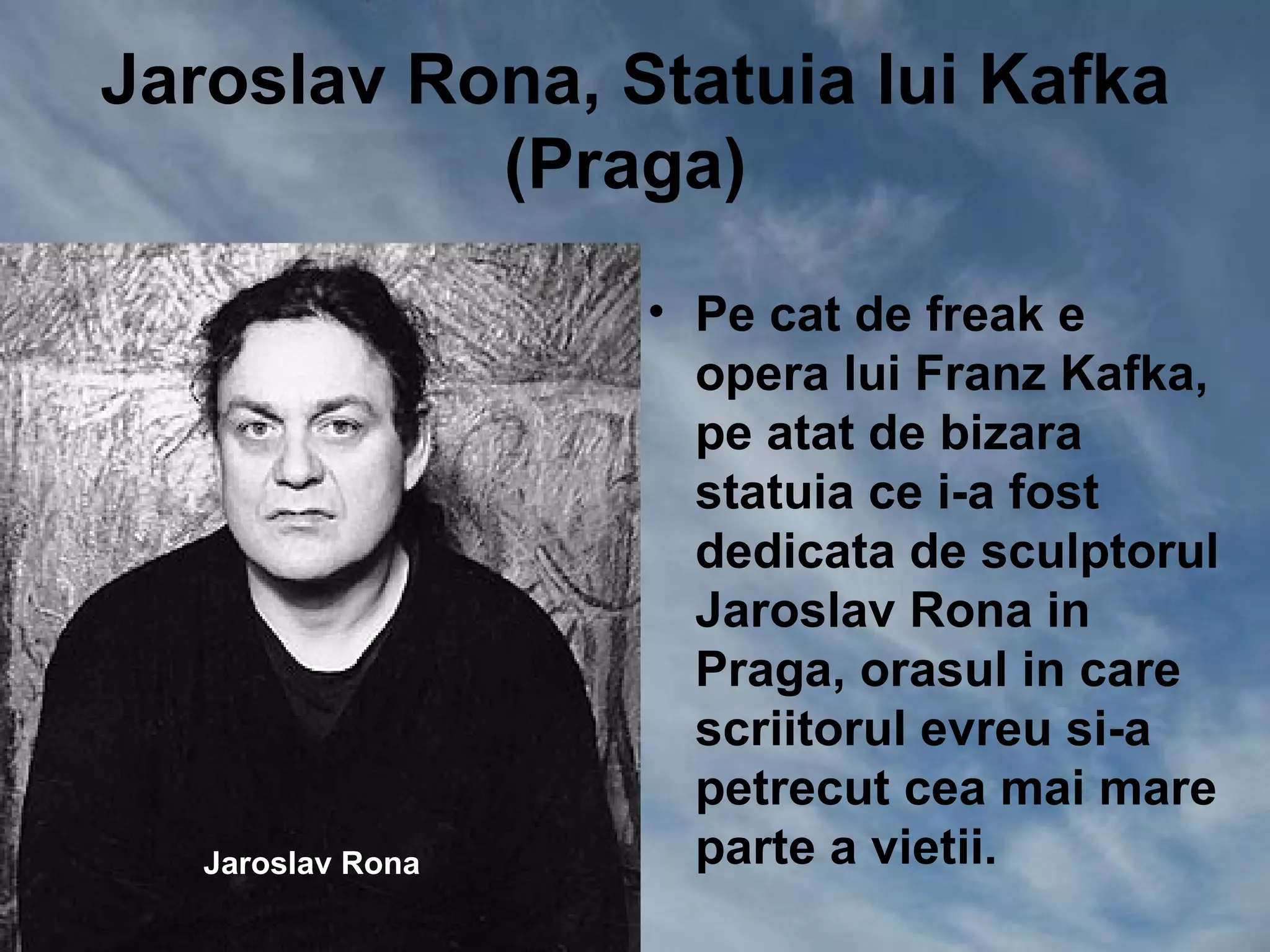 Jaroslav Rona, Statuia lui Kafka
           (Praga)
                   • Pe cat de freak e
                     opera lui Franz Kafka,
                     pe atat de bizara
                     statuia ce i-a fost
                     dedicata de sculptorul
                     Jaroslav Rona in
                     Praga, orasul in care
                     scriitorul evreu si-a
                     petrecut cea mai mare
   Jaroslav Rona     parte a vietii.
 