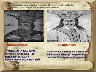 Ĩn perioada urmãtoare,statul se consolideazã în timpul domniilor lui Nicolae
    Alexandru”(1352-1364) și a lui Vladislav Vlaicu(1364-1377).




  Nicolae Alexandru                                           Vladislav Vlaicu

Ĩntemeiază în 1359 prima                        Bate primele monede şi acordă în
Mitropolie ortodoxă a Ţãrii                      1368 primul privilegiu negustorilor
Româneşti, asigurând                             braşoveni- Independenţă economică.
independenţa religioasă a ţării.
 