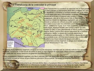 2. Transilvania       de la voievodat la principat
                                                              Ţara Transilvaniei s-a constituit ca voievodat ȋntr-un mod particular
                                                            și a avut o situaţie cu totul proprie pânã cãtre jumãtatea sec al-XVI-
                                                            lea. Identificãm ȋn formarea și evoluţia acesteia mai multe etape.
                                                            O primã etapã este cea a voievodatelor românești menționate la
                                                            sfârșitul sec.al IX-lea și ȋnceputul celui urmãtor ȋn Gesta
                                                            Hungarorum: cele ale lui Menumorut,Gelu și Glad,rezistente un timp
                                                            la cucerirea inițiatã de regalitatea maghiarã.Ȋn sec. al XI-lea se
                                                            constatã un proces de unificare,izvoarele narative ȋnregistrând douã
                                                            voievodate ȋn locul celor trei anterioare:unul ȋn Banat condus de
                                                            Ahtum ,celãlalt al lui Gyula,”duce mare și puternic”,’foarte ȋntins și
                                                            foarte bogat”,depãșind limitele celui condus anterior de Gelu.
                                                            Urmașul lui Gelu ȋn Ţara Ultransilvanã va intra ȋn conflict cu regele
                                                            maghiar Ştefan I,motivul fiind refuzul voievodului de a ȋmpãrtași
                                                            catolicismul. Ştefan I a cãutat sã-și extindã stãpânirea ȋn
                                                            Transilvania purtând razboi ,ȋn 1002-1003,cu cãpeteniile de aici. Ȋn a
                                                            doua jumãtate a sec. al-XI-lea și la ȋnceputul celui urmãtor,regii
                                                            arpadieni și-au impus stãpânirea asupra unei pãrți a
                                                            Transilvaniei(cucerirea maghiarã va atinge arcul carpatic pe la
                                                            1200,iar Maramureșul ȋn sec. XIV).



Ȋn aceastã etapã,regalitatea maghiarã a ȋncercat sã impunã principatul, ȋnsã fãrã sorți de izbândã,instituția fiind strãinã de
realitãțile Transilvaniei. A fost nevoie de peste un secol ca regii maghiari sã organizeze câteva comitate ardelene ȋn jurul
unor cetãți,cea mai veche mențiune documentarã fiind Bihorul(1111).
Pentru consolidarea stãpânirii maghiare s-au fãcut colonizãri.Mai ȋntâi secuii,care au fost aduși pentru strajã la Carpați fațã
de primejdia cumanã ce venea dinspre Moldova,colonizând Bihorul,pãrțile Târnavelor și marginea rãsãriteanã a
Transilvaniei.
Sașii ,neam vrednic,ȋnzestrat și harnic,au colonizat pãrțile Albei și Hunedoarei,Sibiul,zona Bistriței și a Rodnei,Ţara Bârsei
și ȋn cele din urmã pãrțile Sighișoarei și a Mediașului.Cavalerii Teutoni au fost aduși ȋn Ţara Bârsei de regele maghiar
Andrei al-II-lea ȋn 1211,ȋnsã tendința lor de a deveni autonomi ȋn spațiul de colonizare ȋl determinã pe rege sã-i
alunge(1225).
 