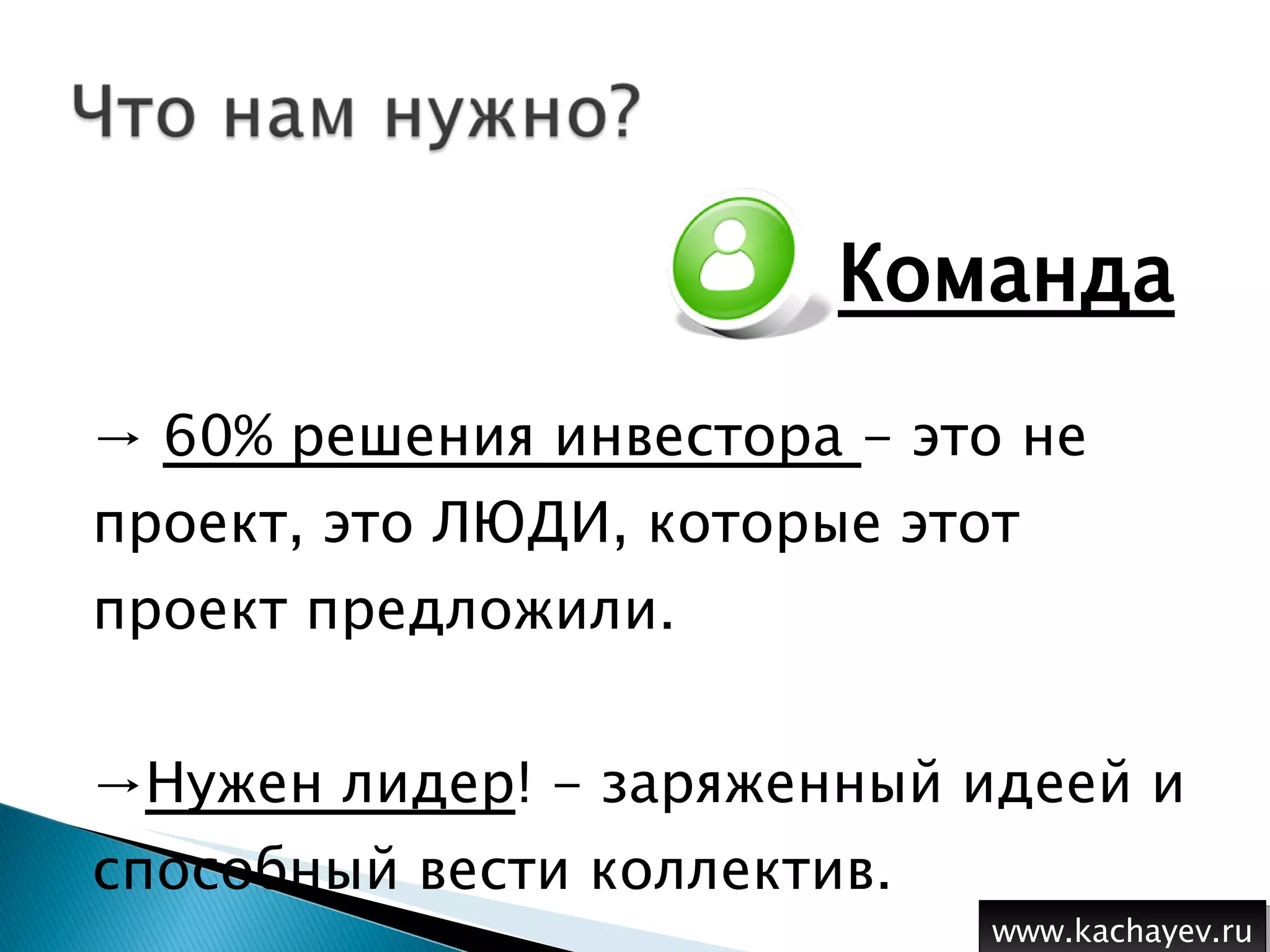 Команда 60% решения инвестора  - это не проект, это ЛЮДИ, которые этот проект предложили.  Нужен лидер ! - заряженный идеей и способный вести коллектив. www.kachayev.ru 