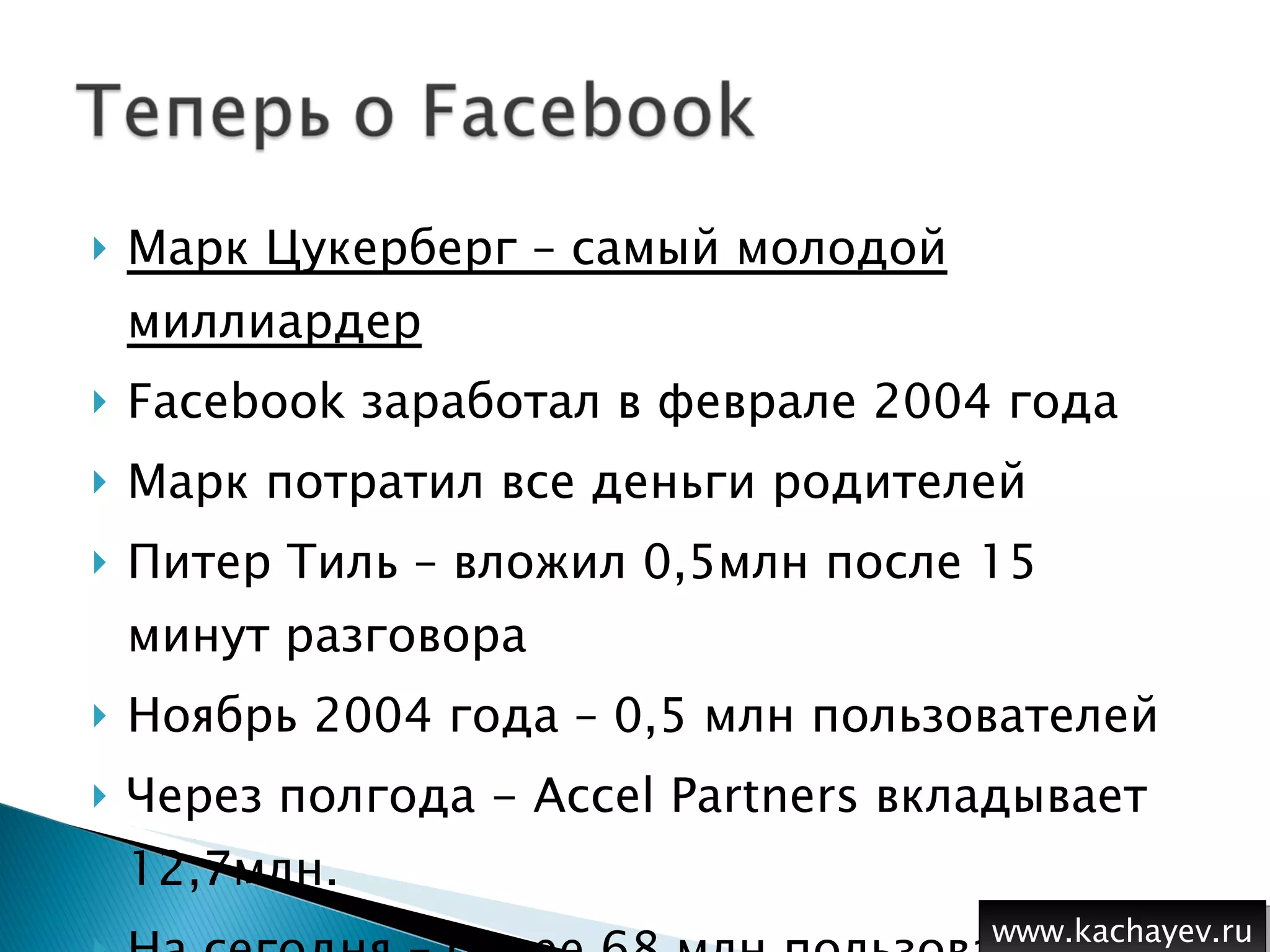 Марк Цукерберг – самый молодой миллиардер Facebook  заработал в феврале 2004 года Марк потратил все деньги родителей Питер Тиль – вложил 0,5млн после 15 минут разговора Ноябрь 2004 года – 0,5 млн пользователей Через полгода -  Accel Partners  вкладывает 12,7млн. На сегодня – более 68 млн пользователей  www.kachayev.ru 