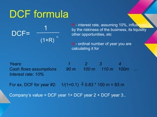 DCF formula
DCF=
1
(1+R)
n
R - interest rate, assuming 10%, influenced
by the riskiness of the business, its liquidity
oth...