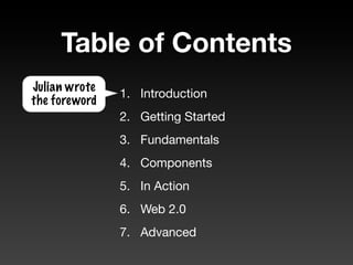 Table of Contents
Julian wrote
               1. Introduction
the foreword
               2. Getting Started
               3. Fundamentals
               4. Components
               5. In Action
               6. Web 2.0
               7. Advanced
 