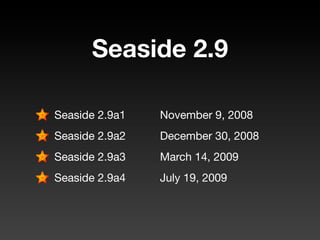 Seaside 2.9

Seaside 2.9a1	   November 9, 2008
Seaside 2.9a2	   December 30, 2008
Seaside 2.9a3	   March 14, 2009
Seaside 2.9a4	   July 19, 2009
 