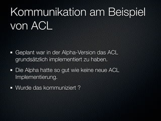 Kommunikation am Beispiel
von ACL

Geplant war in der Alpha-Version das ACL
grundsätzlich implementiert zu haben.
Die Alpha hatte so gut wie keine neue ACL
Implementierung.
Wurde das kommuniziert ?
 