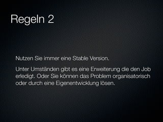 Regeln 2


Nutzen Sie immer eine Stable Version.
Unter Umständen gibt es eine Erweiterung die den Job
erledigt. Oder Sie können das Problem organisatorisch
oder durch eine Eigenentwicklung lösen.
 