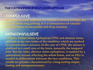 TWO CATEGORIES OF STATUS EPILEPTICUS CONVULSIVE Epilepsia partialis continua is a variant it involve an hour, day or even week-long jerking. It is a consequence of vascular disease, tumor or encepalitis and drug resistant. NONCONVULSIVE Complex Partial Status Epilepticus CPSE and absence status epilepticus are rare forms of the condition which are marked by nonconvulsive seizures. In the case of CPSE, the seizure is confined to a small area of the brain, normally the temporal lobe. But the latter, absence status epilepticus, is marked by a generalised seizure affecting the whole brain, and an EEG is needed to differentiate between the two conditions. This results in episodes characterized by a long-lasting stupor, staring and unresponsiveness. 