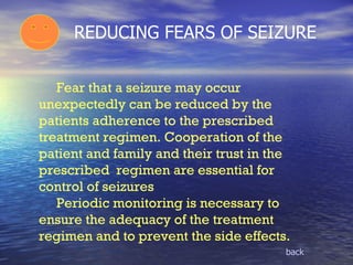 REDUCING FEARS OF SEIZURE   Fear that a seizure may occur unexpectedly can be reduced by the patients adherence to the prescribed treatment regimen. Cooperation of the patient and family and their trust in the prescribed  regimen are essential for control of seizures  Periodic monitoring is necessary to ensure the adequacy of the treatment regimen and to prevent the side effects.  back 