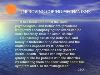 IMPROVING COPING MECHANISMS it has been noted that the social, psychological, and behavioral problems frequently accompanying the attack can be more handicap than the actual seizure. Counselling assists the individual and family to understand the condition and the limitations imposed by it. Social and recreational  opportunities are good for mental health . Nurses can improve the quality of life for patients with the disorder by educating them and their family about the symptom and also the management. back 