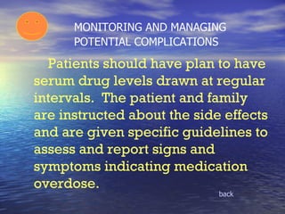 MONITORING AND MANAGING  POTENTIAL COMPLICATIONS back Patients should have plan to have serum drug levels drawn at regular intervals.  The patient and family are instructed about the side effects and are given specific guidelines to assess and report signs and symptoms indicating medication overdose. 