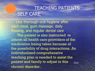   TEACHING PATIENTS SELF CARE back Like thorough oral hygiene after each meal, gum massage, daily flossing, and regular dental care    The patient is also instructed  to inform all health care providers of the medication being taken because of the possibility of drug interactions. An individualized comprehensive teaching plan is needed to assist the patient and family to adjust to this chronic disorder . 