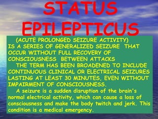 STATUS EPILEPTICUS (ACUTE PROLONGED SEIZURE ACTIVITY)  IS A SERIES OF GENERALIZED SEIZURE  THAT OCCUR WITHOUT FULL RECOVERY OF CONSCIOUSNESS  BETWEEN ATTACKS THE TERM HAS BEEN BROADENED TO INCLUDE CONTINUOUS CLINICAL OR ELECTRICAL SEIZURES LASTING AT LEAST 30 MINUTES, EVEN WITHOUT IMPAIRMENT OF CONSCIOUSNESS. A seizure is a sudden disruption of the brain's normal electrical activity, which can cause a loss of consciousness and make the body twitch and jerk. This condition is a medical emergency. 