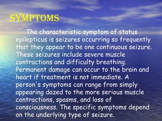 Symptoms The characteristic symptom of status epilepticus is seizures occurring so frequently that they appear to be one continuous seizure. These seizures include severe muscle contractions and difficulty breathing. Permanent damage can occur to the brain and heart if treatment is not immediate. A person's symptoms can range from simply appearing dazed to the more serious muscle contractions, spasms, and loss of consciousness. The specific symptoms depend on the underlying type of seizure.  