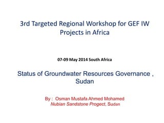 3rd Targeted Regional Workshop for GEF IW
Projects in Africa
07-09 May 2014 South Africa
Status of Groundwater Resources Governance ,
Sudan
By : Osman Mustafa Ahmed Mohamed
Nubian Sandstone Progect, Sudan
 