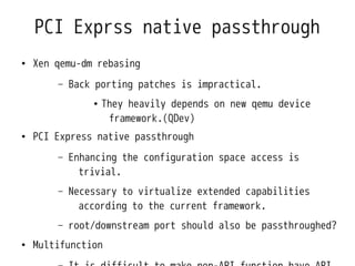 PCI Exprss native passthrough
●   Xen qemu-dm rebasing
        –   Back porting patches is impractical.
                ●   They heavily depends on new qemu device
                     framework.(QDev)
●   PCI Express native passthrough
        –   Enhancing the configuration space access is
              trivial.
        –   Necessary to virtualize extended capabilities
              according to the current framework.
        –   root/downstream port should also be passthroughed?
●   Multifunction
 