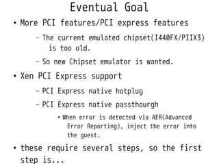 Eventual Goal
●   More PCI features/PCI express features
       –   The current emulated chipset(I440FX/PIIX3)
             is too old.
       –   So new Chipset emulator is wanted.
●   Xen PCI Express support
       –   PCI Express native hotplug
       –   PCI Express native passthourgh
               ●   When error is detected via AER(Advanced
                    Error Reporting), inject the error into
                    the guest.
●   these require several steps, so the first
    step is...
 