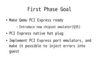 First Phase Goal
●   Make Qemu PCI Express ready
       –   Introduce new chipset emulator(Q35)
●   PCI Express native hot plug
●   Implement PCI Express port emulators, and
    make it possible to inject errors into
    guest
 