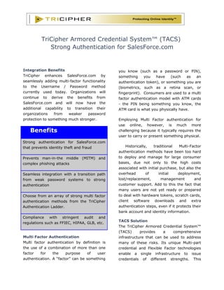 TriCipher Armored Credential System™ (TACS)
            Strong Authentication for SalesForce.com


Integration Benefits                           you know (such as a password or PIN),
TriCipher enhances SalesForce.com by           something     you    have   (such   as   an
seamlessly adding multi-factor functionality   authentication token), or something you are
to the Username / Password method              (biometrics, such as a retina scan, or
currently used today. Organizations will       fingerprint). Consumers are used to a multi
continue to derive the benefits from           factor authentication model with ATM cards
SalesForce.com and will now have the           - the PIN being something you know, the
additional capability to transition their      ATM card is what you physically have.
organizations    from   weaker    password
protection to something much stronger.         Employing Multi Factor authentication for
                                               use online, however, is much more
   Benefits                                    challenging because it typically requires the
                                               user to carry or present something physical.
Strong authentication for SalesForce.com
that prevents identity theft and fraud             Historically,   traditional   Multi-Factor
                                               authentication methods have been too hard
Prevents man-in-the middle (MITM) and          to deploy and manage for large consumer
complex phishing attacks                       bases, due not only to the high costs
                                               associated with initial purchase, but also the
Seamless integration with a transition path    overhead        of     initial    deployment,
from weak password systems to strong           lost/replacement,       management         and
authentication                                 customer support. Add to this the fact that
                                               many users are not yet ready or prepared
Choose from an array of strong multi factor    to deal with hardware tokens, scratch cards,
authentication methods from the TriCipher      client software downloads and extra
Authentication Ladder.                         authentication steps, even if it protects their
                                               bank account and identity information.
Compliance with stringent audit and
                                               TACS Solution
regulations such as FFIEC, HIPAA, GLB, etc.
                                               The TriCipher Armored Credential System™
                                               (TACS)      provides    a    comprehensive
Multi Factor Authentication                    infrastructure that can be used to address
Multi factor authentication by definition is   many of these risks. Its unique Multi-part
the use of a combination of more than one      credential and Flexible Factor technologies
factor    for   the    purpose    of    user   enable a single infrastructure to issue
authentication. A “factor” can be something    credentials of different strengths. This
 