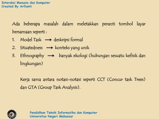 Interaksi Manusia dan Komputer
Created By Arfianti




      Ada beberapa masalah dalam meletakkan peranti tombol layar
      bersamaan seperti :
      1.   Model Task            deskripsi formal
      2. Situatedness            konteks yang unik
      3.   Ethnography             banyak ekologi (hubungan sesuatu kefisik dan
           lingkungan)


           Kerja sama antara notasi-notasi seperti CCT (Concur task Trees)
           dan GTA (Group Task Analysis).




                 Pendidikan Teknik Informatika dan Komputer
                 Universitas Negeri Makassar
 