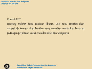 Interaksi Manusia dan Komputer
Created By Arfianti




      Contoh CCT
      Sesorang melihat buku panduan liburan. Dari buku tersebut akan
      didapat ide kemana akan berlibur yang kemudian melakukan booking
      pada agen perjalanan untuk memilih hotel dan sebagainya




                 Pendidikan Teknik Informatika dan Komputer
                 Universitas Negeri Makassar
 