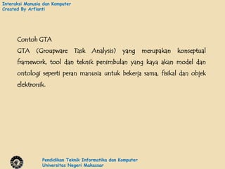 Interaksi Manusia dan Komputer
Created By Arfianti




      Contoh GTA
      GTA     (Groupware         Task   Analysis)   yang      merupakan   konseptual
      framework, tool dan teknik penimbulan yang kaya akan model dan
      ontologi seperti peran manusia untuk bekerja sama, fisikal dan objek
      elektronik.




                 Pendidikan Teknik Informatika dan Komputer
                 Universitas Negeri Makassar
 
