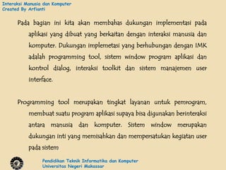 Interaksi Manusia dan Komputer
Created By Arfianti


      Pada bagian ini kita akan membahas dukungan implementasi pada
           aplikasi yang dibuat yang berkaitan dengan interaksi manusia dan
           komputer. Dukungan implemetasi yang berhubungan dengan IMK
           adalah programming tool, sistem window program aplikasi dan
           kontrol dialog, interaksi toolkit dan sistem manajemen user
           interface.


      Programming tool merupakan tingkat layanan untuk pemrogram,
           membuat suatu program aplikasi supaya bisa digunakan berinteraksi
           antara manusia dan komputer. Sistem window merupakan
           dukungan inti yang memisahkan dan mempersatukan kegiatan user
           pada sistem

                 Pendidikan Teknik Informatika dan Komputer
                 Universitas Negeri Makassar
 