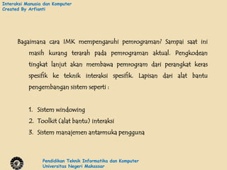 Interaksi Manusia dan Komputer
Created By Arfianti




      Bagaimana cara IMK mempengaruhi pemrograman? Sampai saat ini
           masih kurang terarah pada pemrograman aktual. Pengkodean
           tingkat lanjut akan membawa pemrogram dari perangkat keras
           spesifik ke teknik interaksi spesifik. Lapisan dari alat bantu
           pengembangan sistem seperti :


           1. Sistem windowing
           2. Toolkit (alat bantu) interaksi
           3. Sistem manajemen antarmuka pengguna



                 Pendidikan Teknik Informatika dan Komputer
                 Universitas Negeri Makassar
 