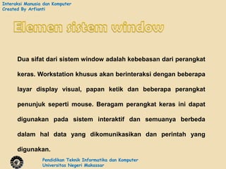 Interaksi Manusia dan Komputer
Created By Arfianti




      Dua sifat dari sistem window adalah kebebasan dari perangkat

      keras. Workstation khusus akan berinteraksi dengan beberapa

      layar display visual, papan ketik dan beberapa perangkat

      penunjuk seperti mouse. Beragam perangkat keras ini dapat

      digunakan pada sistem interaktif dan semuanya berbeda

      dalam hal data yang dikomunikasikan dan perintah yang

      digunakan.
                 Pendidikan Teknik Informatika dan Komputer
                 Universitas Negeri Makassar
 