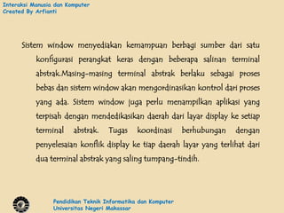 Interaksi Manusia dan Komputer
Created By Arfianti




      Sistem window menyediakan kemampuan berbagi sumber dari satu
           konfigurasi perangkat keras dengan beberapa salinan terminal
           abstrak.Masing-masing terminal abstrak berlaku sebagai proses
           bebas dan sistem window akan mengordinasikan kontrol dari proses
           yang ada. Sistem window juga perlu menampilkan aplikasi yang
           terpisah dengan mendedikasikan daerah dari layar display ke setiap
           terminal     abstrak.    Tugas     koordinasi      berhubungan   dengan
           penyelesaian konflik display ke tiap daerah layar yang terlihat dari
           dua terminal abstrak yang saling tumpang-tindih.




                 Pendidikan Teknik Informatika dan Komputer
                 Universitas Negeri Makassar
 