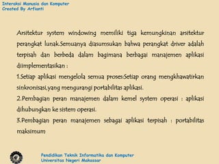 Interaksi Manusia dan Komputer
Created By Arfianti




      Arsitektur system windowing memiliki tiga kemungkinan arsitektur
      perangkat lunak.Semuanya diasumsukan bahwa perangkat driver adalah
      terpisah dan berbeda dalam bagimana berbagai manajemen aplikasi
      diimplementasikan :
      1.Setiap aplikasi mengelola semua proses:Setiap orang mengkhawatirkan
      sinkronisasi,yang mengurangi portabilitas aplikasi.
      2.Pembagian peran manajemen dalam kemel system operasi : aplikasi
      dihubungkan ke sistem operasi.
      3.Pembagian peran manajemen sebagai aplikasi terpisah : portabilitas
      maksimum


                 Pendidikan Teknik Informatika dan Komputer
                 Universitas Negeri Makassar
 