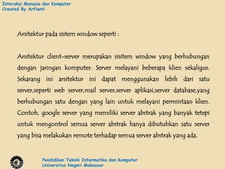 Interaksi Manusia dan Komputer
Created By Arfianti




      Arsitektur pada sistem window seperti :


      Arsitektur client-server merupakan sisitem window yang berhubungan
      dengan jaringan komputer. Server melayani beberapa klien sekaligus.
      Sekarang ini arsitektur ini dapat menggunakan lebih dari satu
      server,seperti web server,mail server,server aplikasi,server database,yang
      berhubungan satu dengan yang lain untuk melayani permintaan klien.
      Contoh, google server yang memiliki server abstrak yang banyak tetepi
      untuk mengontrol semua server abstrak hanya dibutuhkan satu server
      yang bisa melakukan remote terhadap semua server abstrak yang ada.


                 Pendidikan Teknik Informatika dan Komputer
                 Universitas Negeri Makassar
 