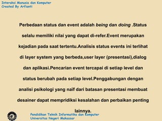 Interaksi Manusia dan Komputer
Created By Arfianti




          Perbedaan status dan event adalah being dan doing .Status

            selalu memiliki nilai yang dapat di-refer.Event merupakan

          kejadian pada saat tertentu.Analisis status events ini terlihat

          di layer system yang berbeda,user layer (presentasi),dialog

             dan aplikasi.Pencarian event tercapai di setiap level dan

            status berubah pada setiap level.Penggabungan dengan

          analisi psikologi yang naïf dari batasan presentasi membuat

         desainer dapat mempridiksi kesalahan dan perbaikan penting

                                            lainnya.
                 Pendidikan Teknik Informatika dan Komputer
                 Universitas Negeri Makassar
 