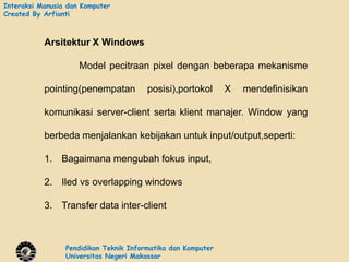 Interaksi Manusia dan Komputer
Created By Arfianti



           Arsitektur X Windows

                     Model pecitraan pixel dengan beberapa mekanisme

           pointing(penempatan          posisi),portokol      X   mendefinisikan

           komunikasi server-client serta klient manajer. Window yang

           berbeda menjalankan kebijakan untuk input/output,seperti:

           1. Bagaimana mengubah fokus input,

           2. Iled vs overlapping windows

           3. Transfer data inter-client



                 Pendidikan Teknik Informatika dan Komputer
                 Universitas Negeri Makassar
 