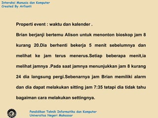 Interaksi Manusia dan Komputer
Created By Arfianti




        Properti event : waktu dan kalender .

        Brian berjanji bertemu Alison untuk menonton bioskop jam 8

        kurang 20.Dia berhenti bekerja 5 menit sebelumnya dan

        melihat ke jam terus menerus.Setiap beberapa menit,ia

        melihat jamnya .Pada saat jamnya menunjukkan jam 8 kurang

        24 dia langsung pergi.Sebenarnya jam Brian memiliki alarm

        dan dia dapat melakukan sitting jam 7:35 tetapi dia tidak tahu

        bagaiman cara melakukan settingnya.


                 Pendidikan Teknik Informatika dan Komputer
                 Universitas Negeri Makassar
 