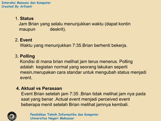 Interaksi Manusia dan Komputer
Created By Arfianti


        1. Status
          Jam Brian yang selalu menunjukkan waktu (dapat kontin
          maupun        deskrit).

        2. Event
           Waktu yang menunjukkan 7:35.Brian berhenti bekerja.

        3. Polling
           Kondisi di mana brian melihat jam terus menerus. Polling
           adalah kegiatan normal yang seorang lakukan seperti
           mesin,merupakan cara standar untuk mengubah status menjadi
           event.

        4. Aktual vs Perasaan
           Event Brian setelah jam 7:35 .Brian tidak melihat jam nya pada
           saat yang benar .Actual event menjadi perceived event
           beberapa menit setelah Brian melihat jamnya kembali.

                 Pendidikan Teknik Informatika dan Komputer
                 Universitas Negeri Makassar
 