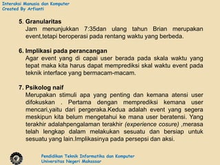 Interaksi Manusia dan Komputer
Created By Arfianti


       5. Granularitas
          Jam menunjukkan 7:35dan ulang tahun Brian merupakan
          event,tetapi beroperasi pada rentang waktu yang berbeda.

       6. Implikasi pada perancangan
          Agar event yang di capai user berada pada skala waktu yang
          tepat maka kita harus dapat memprediksi skal waktu event pada
          teknik interface yang bermacam-macam.

       7. Psikolog naif
          Merupakan stimuli apa yang penting dan kemana atensi user
          difokuskan . Pertama dengan memprediksi kemana user
          mencari,yaitu dari pergeraka.Kedua adalah event yang segera
          meskipun kita belum mengetahui ke mana user beratensi. Yang
          terakhir adalahpengalaman terakhir (experience cosure) ,merasa
          telah lengkap dalam melakukan sesuatu dan bersiap untuk
          sesuatu yang lain.Implikasinya pada persepsi dan aksi.

                 Pendidikan Teknik Informatika dan Komputer
                 Universitas Negeri Makassar
 