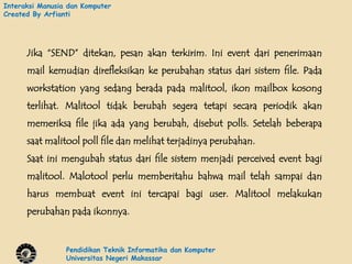 Interaksi Manusia dan Komputer
Created By Arfianti




      Jika “SEND” ditekan, pesan akan terkirim. Ini event dari penerimaan
      mail kemudian direfleksikan ke perubahan status dari sistem file. Pada
      workstation yang sedang berada pada malitool, ikon mailbox kosong
      terlihat. Malitool tidak berubah segera tetapi secara periodik akan
      memeriksa file jika ada yang berubah, disebut polls. Setelah beberapa
      saat malitool poll file dan melihat terjadinya perubahan.
      Saat ini mengubah status dari file sistem menjadi perceived event bagi
      malitool. Malotool perlu memberitahu bahwa mail telah sampai dan
      harus membuat event ini tercapai bagi user. Malitool melakukan
      perubahan pada ikonnya.


                 Pendidikan Teknik Informatika dan Komputer
                 Universitas Negeri Makassar
 