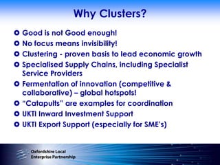 Why Clusters?
 Good is not Good enough!
 No focus means invisibility!
 Clustering - proven basis to lead economic growth
 Specialised Supply Chains, including Specialist
  Service Providers
 Fermentation of innovation (competitive &
  collaborative) – global hotspots!
 “Catapults” are examples for coordination
 UKTI Inward Investment Support
 UKTI Export Support (especially for SME‟s)
 