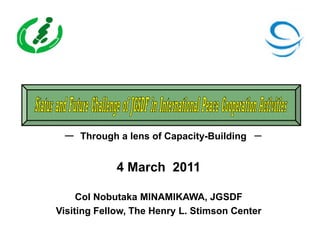 ー Through a lens of Capacity-Building －


             4 March 2011

     Col Nobutaka MINAMIKAWA, JGSDF
Visiting Fellow, The Henry L. Stimson Center
 