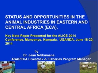 STATUS AND OPPORTUNITIES IN THE
ANIMAL INDUSTRIES IN EASTERN AND
CENTRAL AFRICA (ECA).
Key Note Paper Presented for the ALICE 2014
Conference, Munyonyo, Kampala, UGANDA, June 18-20,
2014
by
Dr. Jean Ndikumana
ASARECA Livestock & Fisheries Program Manager
 
