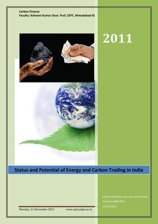 Carbon Finance
  Faculty: Ashwani Kumar (Asst. Prof, CEPT, Ahmadabad-9)




                                                           2011




Status and Potential of Energy and Carbon Trading in India



                                                           ABHIK TUSHAR DAS, AJAY CECIL, ANAND SINGH
                                                           Executive MBA 2010
                                                           11/21/2011
  Monday, 21 November 2011         www.spm.pdpu.ac.in                               Page 1
 