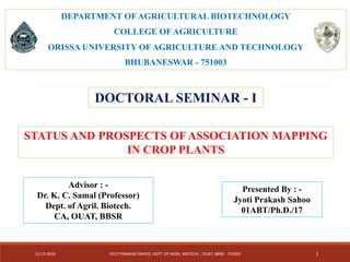 DEPARTMENT OF AGRICULTURAL BIOTECHNOLOGY
COLLEGE OF AGRICULTURE
ORISSA UNIVERSITY OF AGRICULTURE AND TECHNOLOGY
BHUBANESWAR - 751003
DOCTORAL SEMINAR - I
STATUS AND PROSPECTS OF ASSOCIATION MAPPING
IN CROP PLANTS
Presented By : -
Jyoti Prakash Sahoo
01ABT/Ph.D./17
12-12-2019 JYOTI PRAKASH SAHOO, DEPT. OF AGRIL. BIOTECH. , OUAT, BBSR - 751003 1
Advisor : -
Dr. K. C. Samal (Professor)
Dept. of Agril. Biotech.
CA, OUAT, BBSR
 
